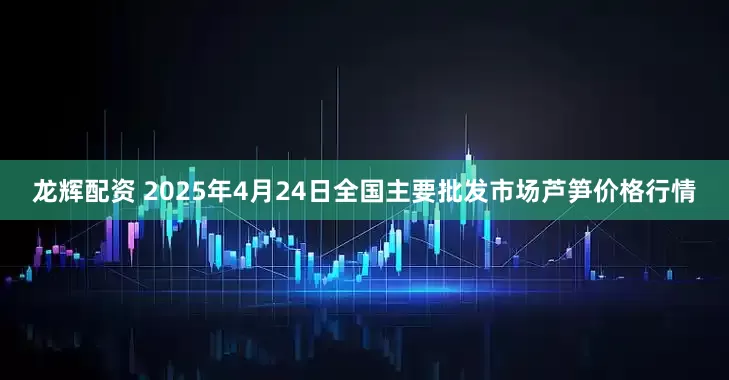 龙辉配资 2025年4月24日全国主要批发市场芦笋价格行情
