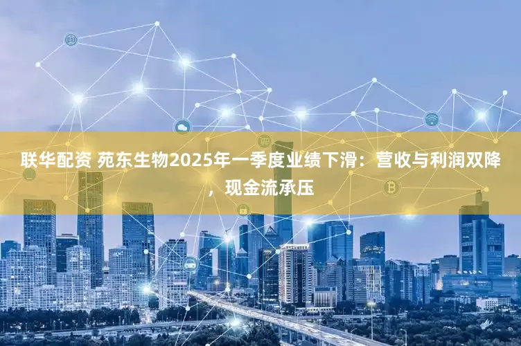 联华配资 苑东生物2025年一季度业绩下滑：营收与利润双降，现金流承压