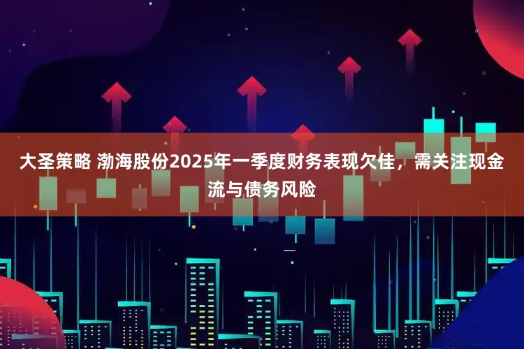 大圣策略 渤海股份2025年一季度财务表现欠佳，需关注现金流与债务风险