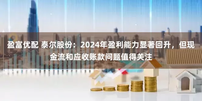 盈富优配 泰尔股份：2024年盈利能力显著回升，但现金流和应收账款问题值得关注