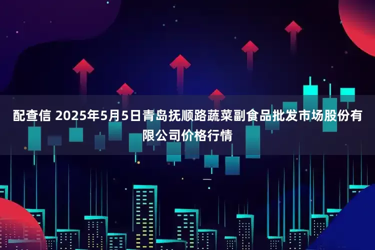 配查信 2025年5月5日青岛抚顺路蔬菜副食品批发市场股份有限公司价格行情