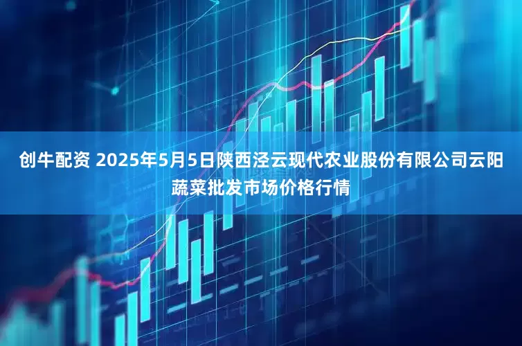创牛配资 2025年5月5日陕西泾云现代农业股份有限公司云阳蔬菜批发市场价格行情