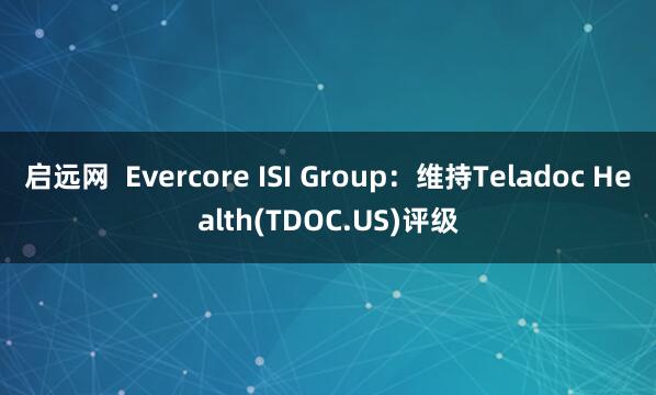 启远网  Evercore ISI Group：维持Teladoc Health(TDOC.US)评级