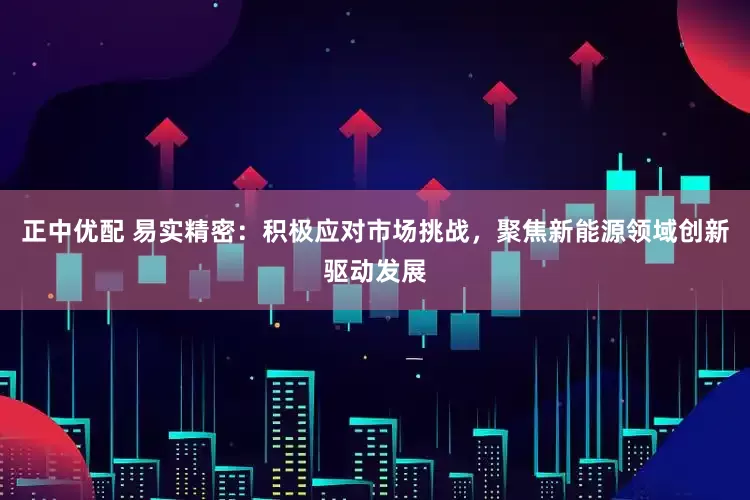 正中优配 易实精密：积极应对市场挑战，聚焦新能源领域创新驱动发展