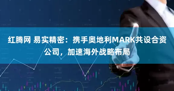 红腾网 易实精密：携手奥地利MARK共设合资公司，加速海外战略布局