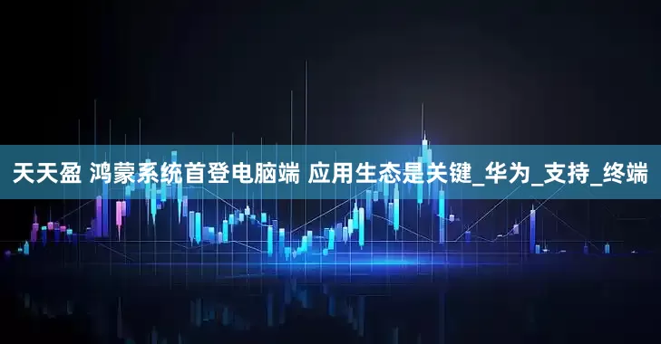 天天盈 鸿蒙系统首登电脑端 应用生态是关键_华为_支持_终端