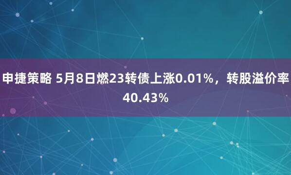 申捷策略 5月8日燃23转债上涨0.01%，转股溢价率40.43%