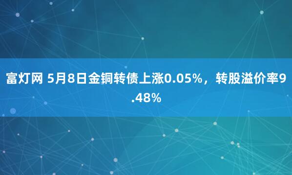 富灯网 5月8日金铜转债上涨0.05%，转股溢价率9.48%