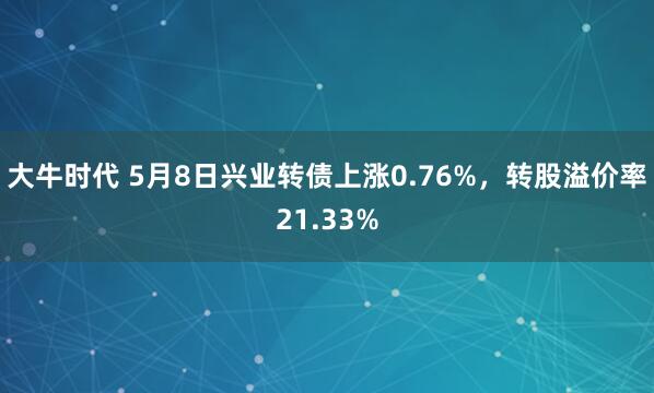 大牛时代 5月8日兴业转债上涨0.76%，转股溢价率21.33%