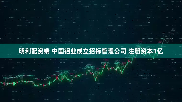 明利配资端 中国铝业成立招标管理公司 注册资本1亿