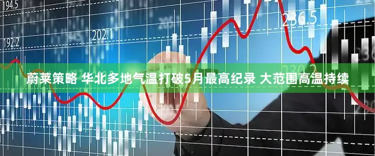 蔚莱策略 华北多地气温打破5月最高纪录 大范围高温持续