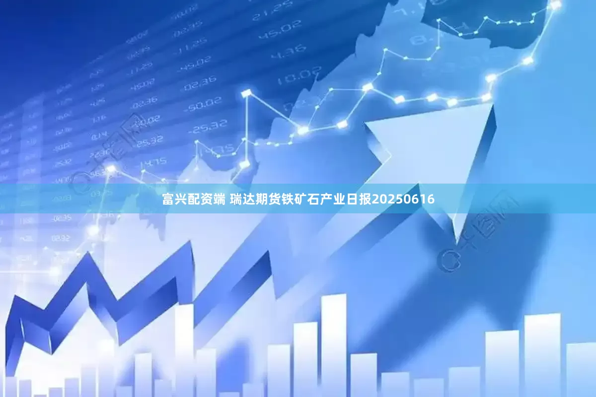 富兴配资端 瑞达期货铁矿石产业日报20250616