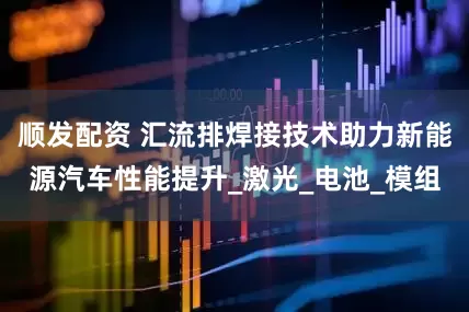 顺发配资 汇流排焊接技术助力新能源汽车性能提升_激光_电池_模组