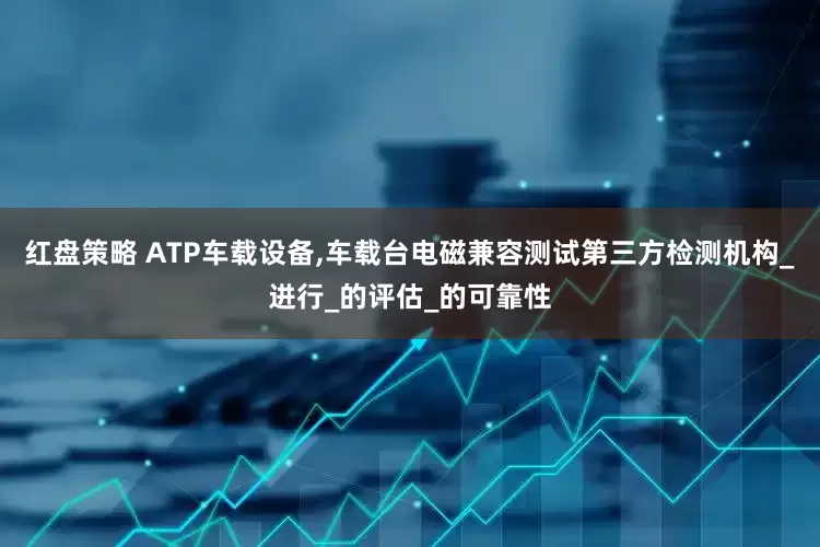 红盘策略 ATP车载设备,车载台电磁兼容测试第三方检测机构_进行_的评估_的可靠性