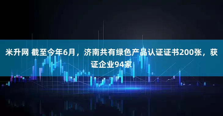 米升网 截至今年6月，济南共有绿色产品认证证书200张，获证企业94家