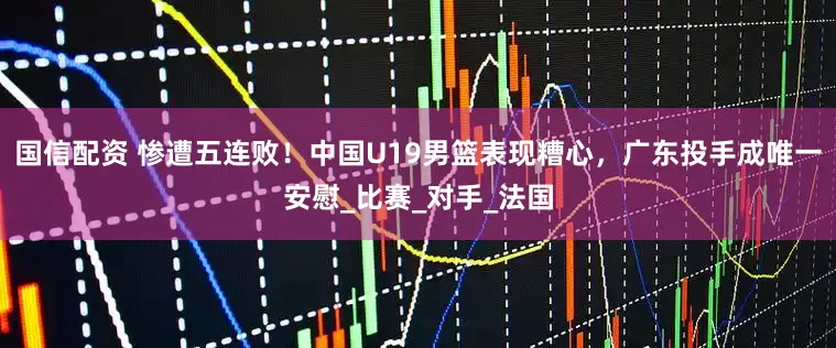 国信配资 惨遭五连败！中国U19男篮表现糟心，广东投手成唯一安慰_比赛_对手_法国