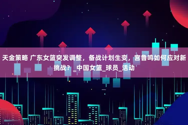 天金策略 广东女篮突发调整，备战计划生变，宫鲁鸣如何应对新挑战？_中国女篮_球员_活动