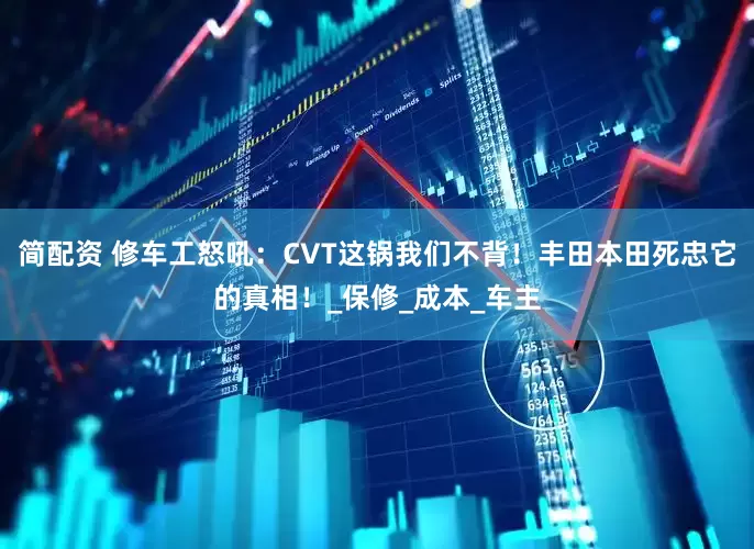 简配资 修车工怒吼：CVT这锅我们不背！丰田本田死忠它的真相！_保修_成本_车主