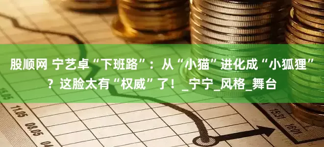 股顺网 宁艺卓“下班路”：从“小猫”进化成“小狐狸”？这脸太有“权威”了！_宁宁_风格_舞台