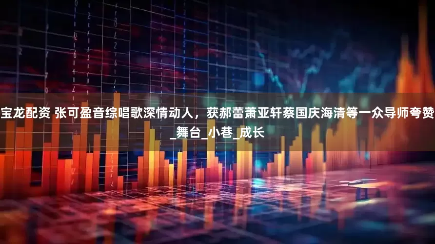 宝龙配资 张可盈音综唱歌深情动人，获郝蕾萧亚轩蔡国庆海清等一众导师夸赞_舞台_小巷_成长
