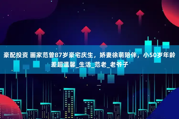 豪配投资 画家范曾87岁豪宅庆生，娇妻徐萌陪伴，小50岁年龄差超温馨_生活_范老_老爷子