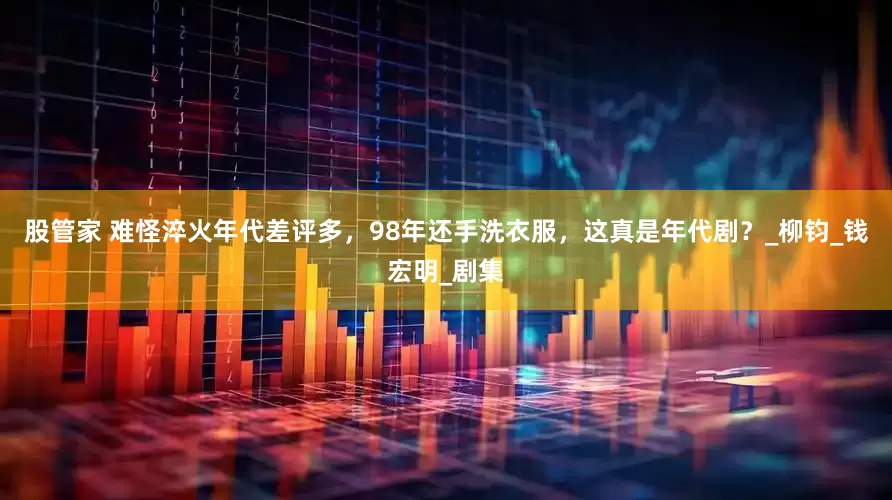 股管家 难怪淬火年代差评多，98年还手洗衣服，这真是年代剧？_柳钧_钱宏明_剧集