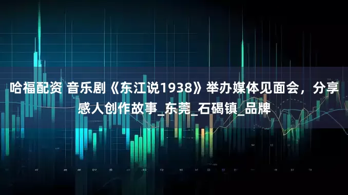 哈福配资 音乐剧《东江说1938》举办媒体见面会，分享感人创作故事_东莞_石碣镇_品牌