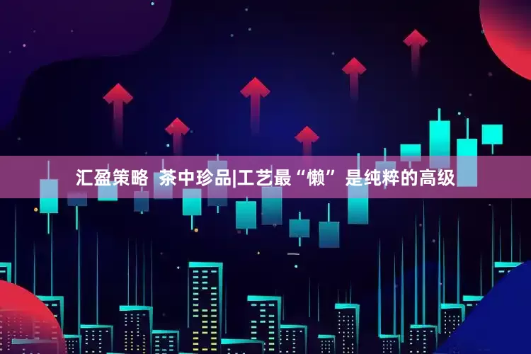 汇盈策略  茶中珍品|工艺最“懒” 是纯粹的高级