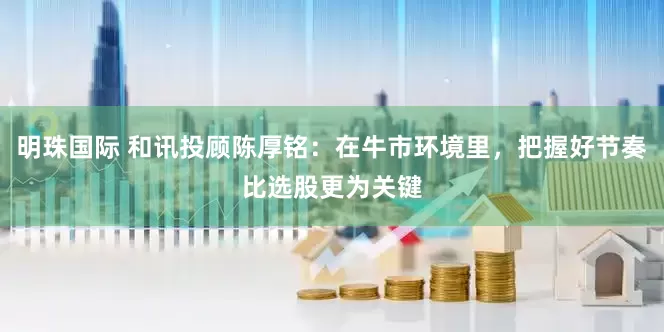 明珠国际 和讯投顾陈厚铭：在牛市环境里，把握好节奏比选股更为关键