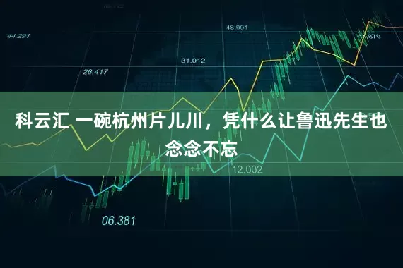 科云汇 一碗杭州片儿川，凭什么让鲁迅先生也念念不忘