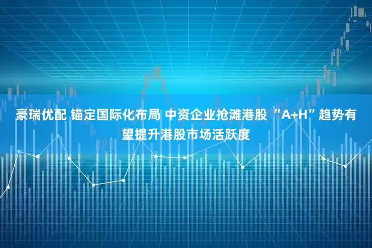 豪瑞优配 锚定国际化布局 中资企业抢滩港股 “A+H”趋势有望提升港股市场活跃度