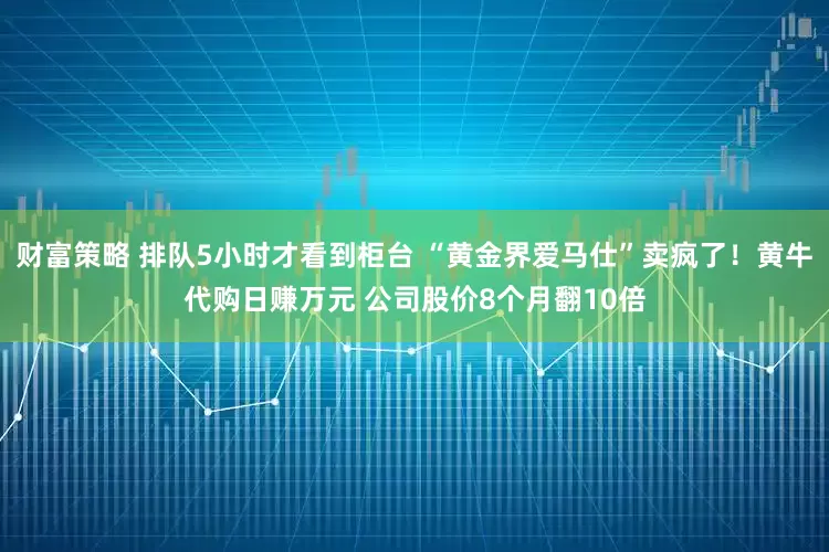 财富策略 排队5小时才看到柜台 “黄金界爱马仕”卖疯了！黄牛代购日赚万元 公司股价8个月翻10倍