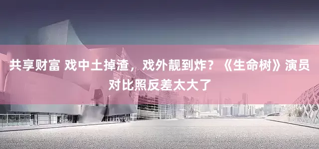 共享财富 戏中土掉渣，戏外靓到炸？《生命树》演员对比照反差太大了