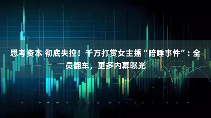 思考资本 彻底失控！千万打赏女主播“陪睡事件”: 全员翻车，更多内幕曝光