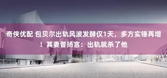 奇侠优配 包贝尔出轨风波发酵仅1天，多方实锤再增！其妻曾扬言：出轨就杀了他